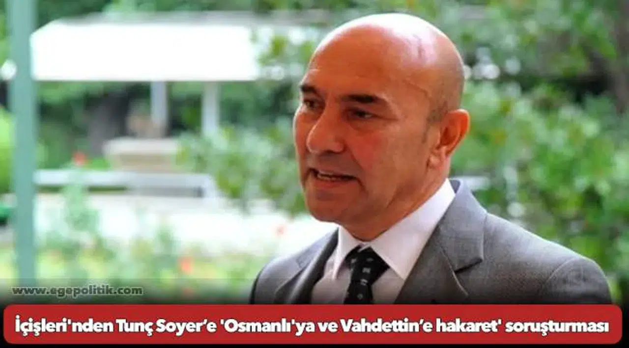 İçişleri'nden Tunç Soyer’e 'Osmanlı'ya ve Vahdettin’e hakaret' soruşturması