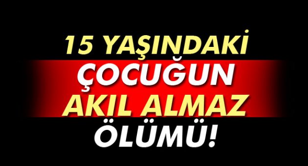 15 yaşındaki çocuğun akıl almaz ölümü