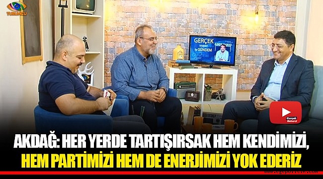 AKDAĞ: HER YERDE TARTIŞIRSAK HEM KENDİMİZİ, HEM PARTİMİZİ HEM DE ENERJİMİZİ YOK EDERİZ