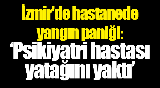 İzmir'de hastanede yangın paniği: Psikiyatri hastası yatağını yaktı