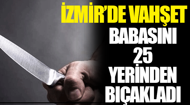 İzmir'de vahşet: Babasını 25 yerinden bıçaklayarak öldürdü