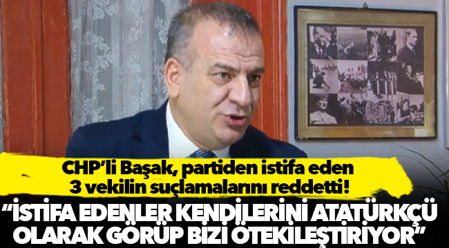 Başak: 'İstifa etmeyenleri ilkesiz siyaset yapmakla suçluyorlar. Cumhuriyet Halk Partisi ilkelere Mustafa Kemal Atatürk’ün ilkelerine dayanıyor'