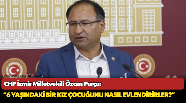 CHP’li Purçu isyan etti: “6 yaşındaki bir kız çocuğunu nasıl evlendirirler?”