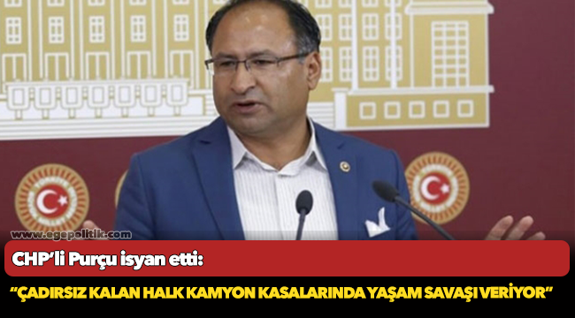 CHP’li Purçu isyan etti: “ Çadırsız kalan halk kamyon kasalarında yaşam savaşı veriyor”