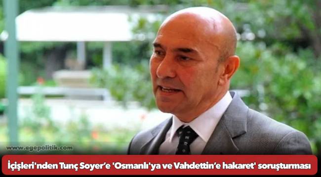 İçişleri&#039;nden Tunç Soyer’e &#039;Osmanlı&#039;ya ve Vahdettin’e hakaret&#039; soruşturması
