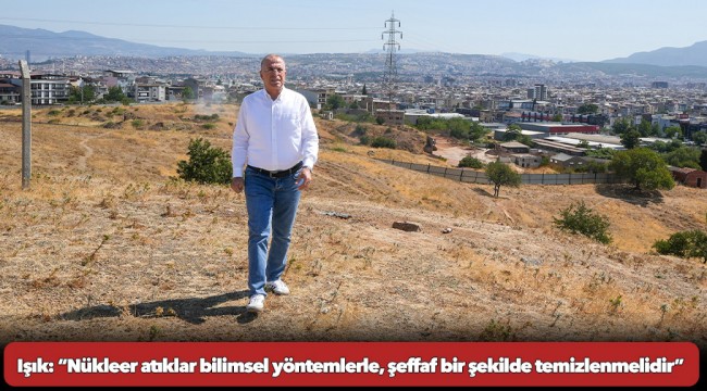 Işık: “Nükleer atıklar bilimsel yöntemlerle, şeffaf bir şekilde temizlenmelidir”