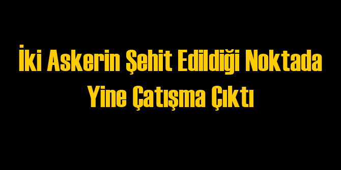 2 Askerin Şehit Olduğu Noktada Yeni Çatışma