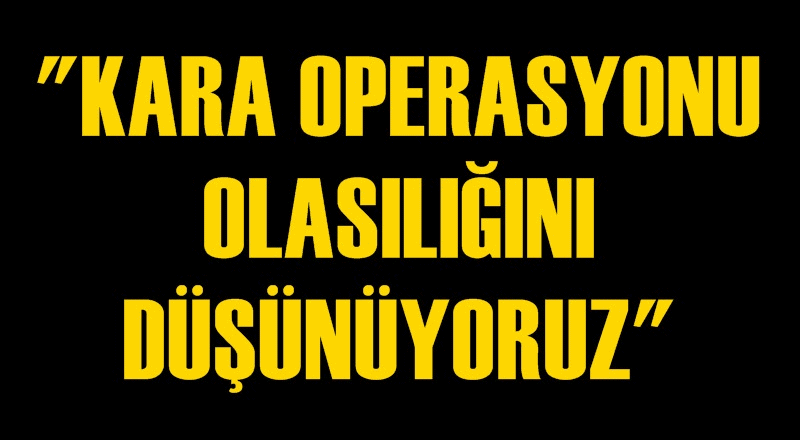 'Kara operasyonu olasılığını konuşuyoruz!'