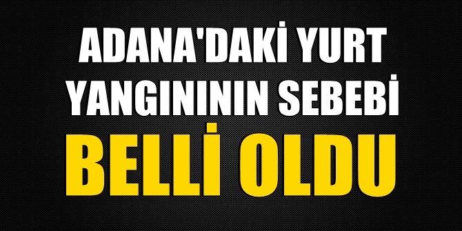 Adana'daki yurt yangınının sebebi belli oldu
