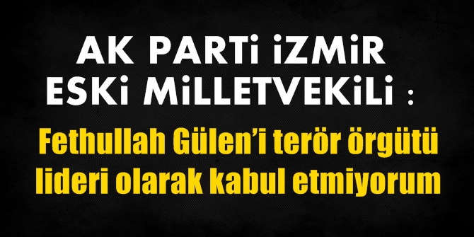 Ak Parti İzmir eski milletvekili: Gülen’i terör örgütü lideri olarak kabul etmiyorum