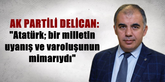 AK Partili Delican: Atatürk; bir milletin uyanış ve varoluşunun mimarıydı