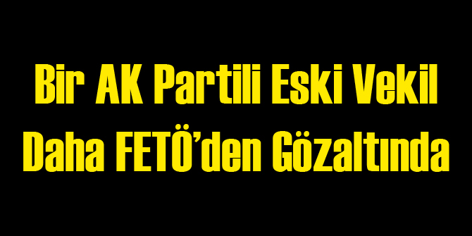 AK Partili Eski Vekil FETÖ'den Gözaltında
