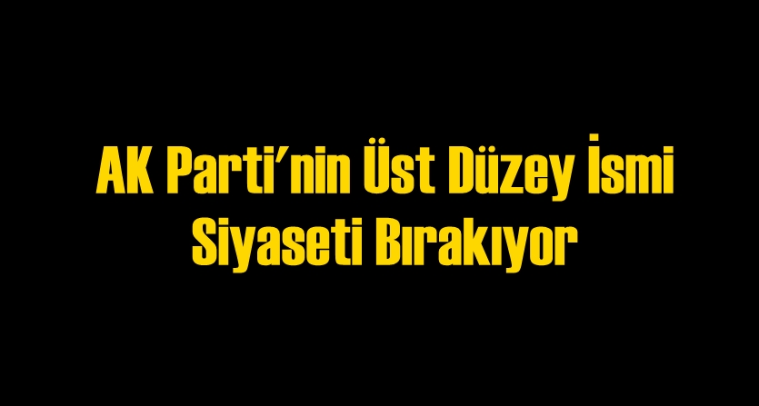 AK Parti'nin Üst Düzey İsmi Siyaseti Bırakıyor