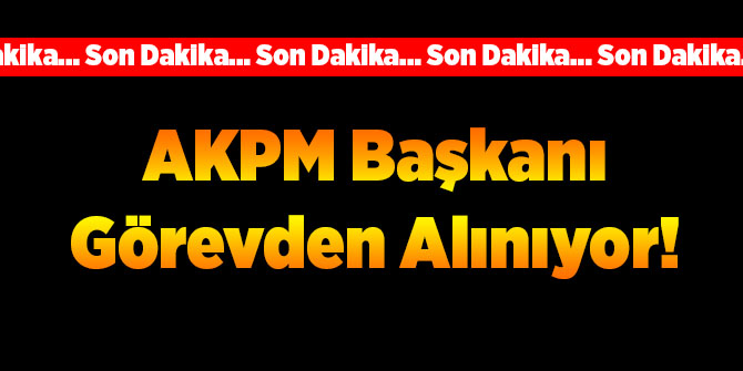 AKPM Başkanı Görevden Alınıyor!