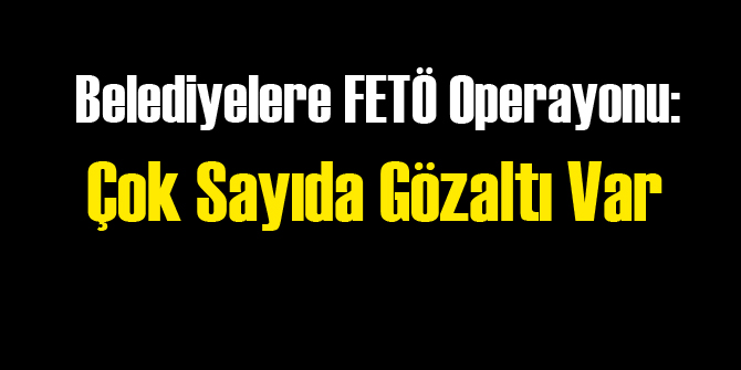 Belediyelere FETÖ Operasyonu: 58 Gözaltı