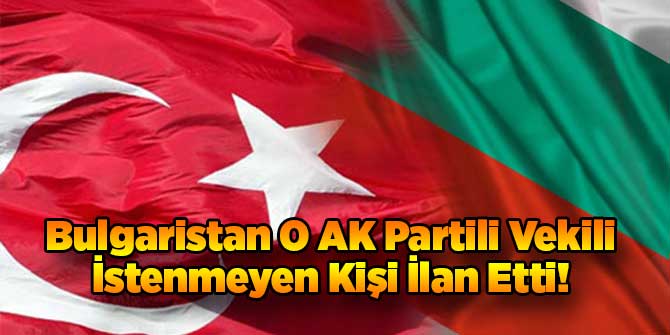 Bulgaristan O AK Partili Vekili İstenmeyen Kişi İlan Etti!