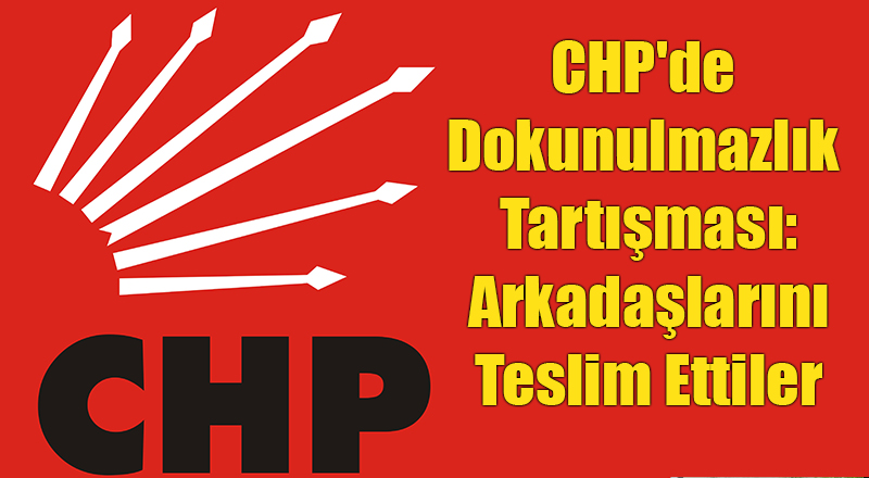 CHP'de Dokunulmazlık Tartışması: Arkadaşlarını Teslim Ettiler