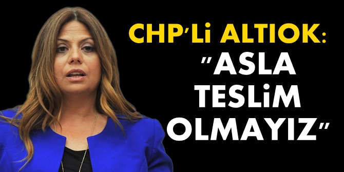 CHP'Lİ ALTIOK: ASLA TESLİM OLMAYIZ