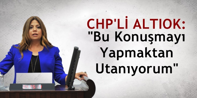 CHP'li Altıok: Bu Konuşmayı Yapmaktan Utanıyorum