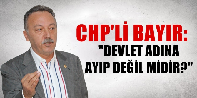 CHP'Lİ BAYIR: DEVLET ADINA AYIP DEĞİL MİDİR?