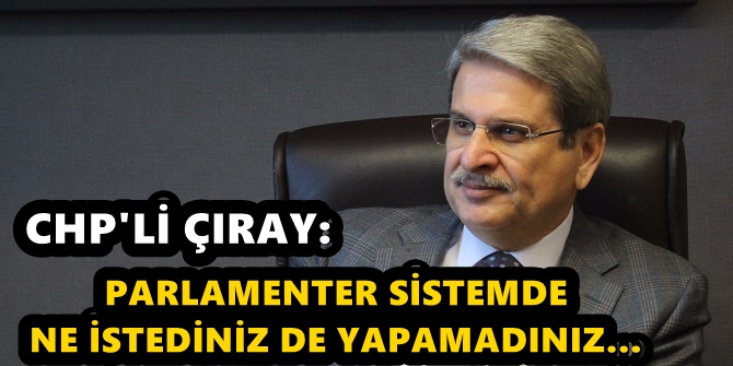 CHP'Lİ ÇIRAY: PARLAMENTER SİSTEMDE NE İSTEDİNİZ DE YAPAMADINIZ