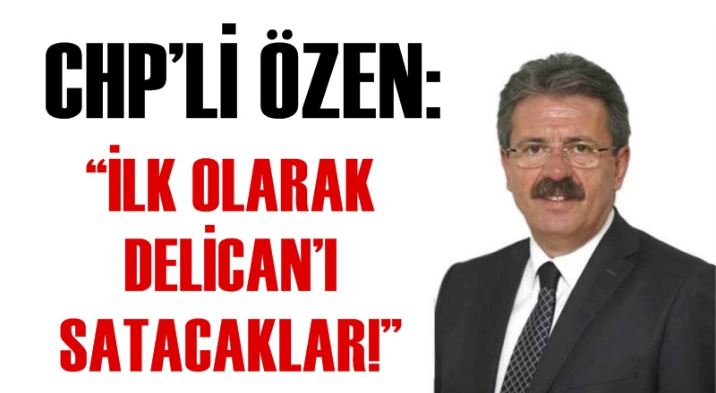 CHP’Lİ ÖZEN; ''İLK OLARAK DELİCAN’I SATACAKLAR!''