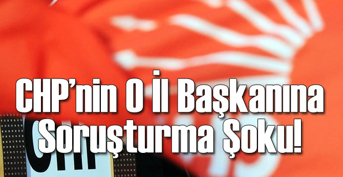 CHP'nin O İl Başkanına Soruşturma Açıldı