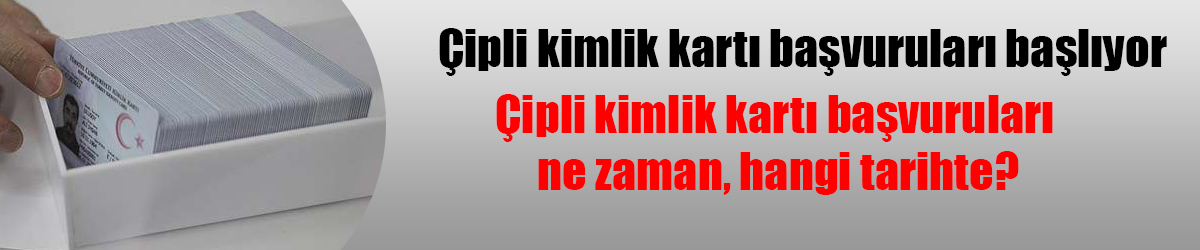 Çipli kimlik kartı başvuruları ne zaman, hangi tarihte?