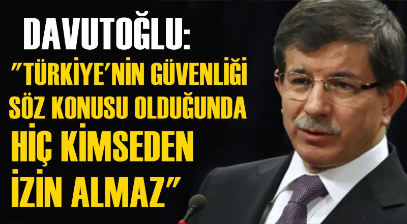 Davutoğlu: Türkiye güvenliği söz konusu olduğunda hiç kimseden izin almaz