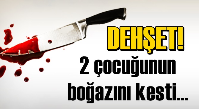 DEHŞET! İki çocuğunun boğazını kesti!