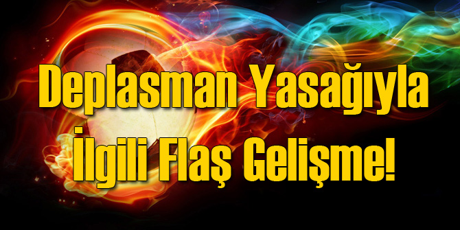 Deplasman Yasağıyla İlgili Flaş Gelişme