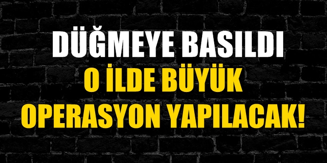 Düğmeye basıldı! O ilde büyük operasyon yapılacak