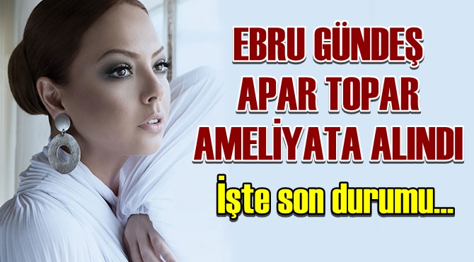 Ebru Gündeş Apar Topar Ameliyata Alındı