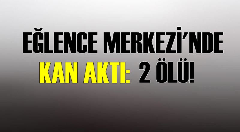 EĞLENCE MERKEZİNDE KAN AKTI: 2 ÖLÜ
