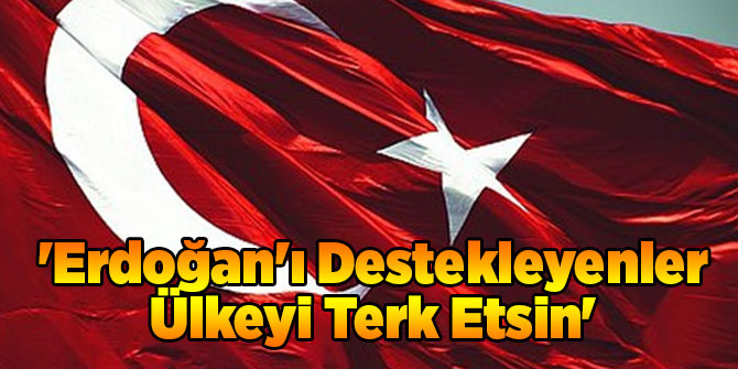 'Erdoğan'ı Destekleyenler Ülkeyi Terk Etsin'