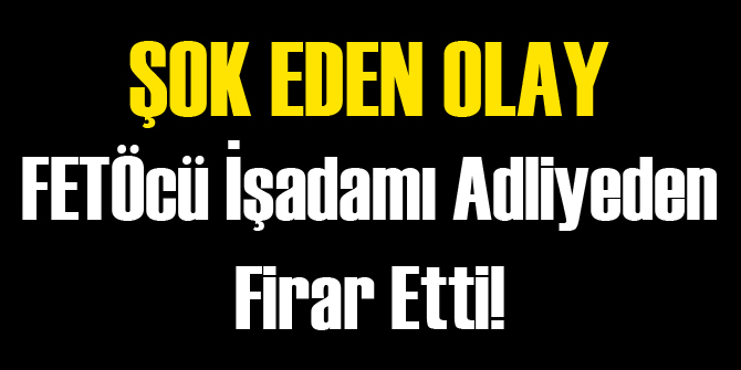FETÖ'den Sabıkalı Ünlü İşadamı Adliyeden Kaçtı!