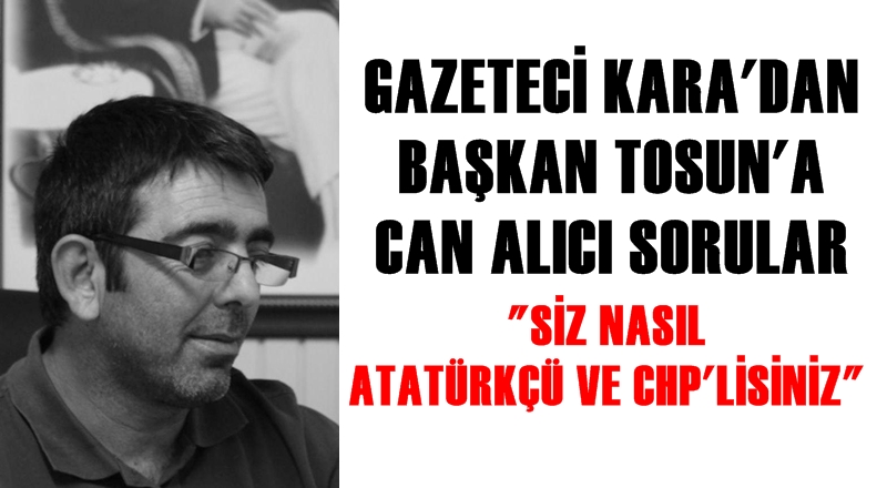 Gazeteci Kara'dan Başkan Tosun'a can alıcı sorular: ''Siz nasıl Atatürkçü ve CHP’lisiniz?''