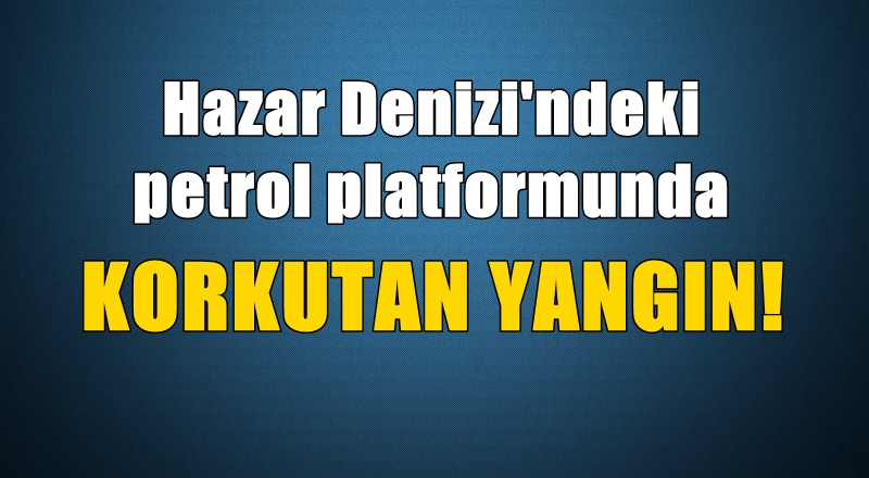 Hazar Denizi'ndeki petrol platformunda korkutan yangın