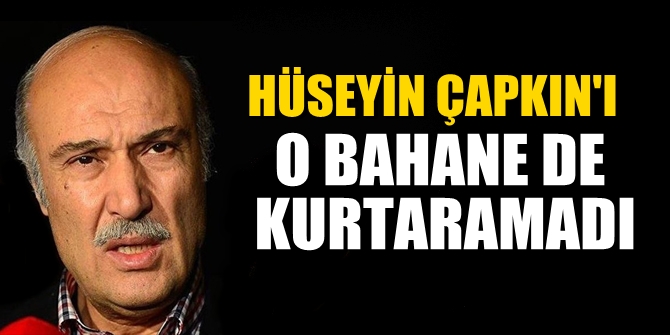 Hüseyin Çapkın'ı o bahane de kurtaramadı