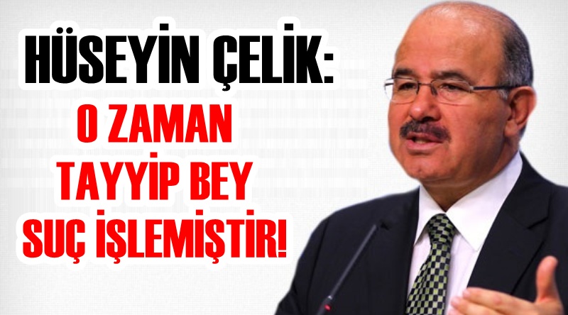 Hüseyin Çelik: O zaman Tayyip Bey suç işlemiştir