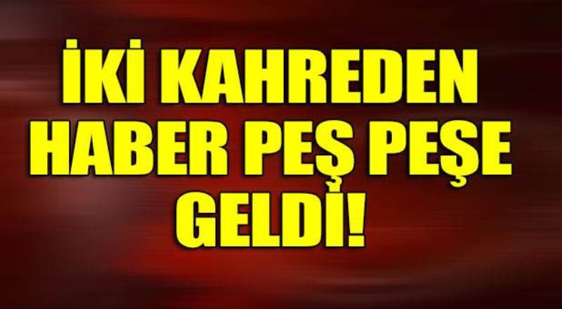 İki kahreden haber peşpeşe geldi