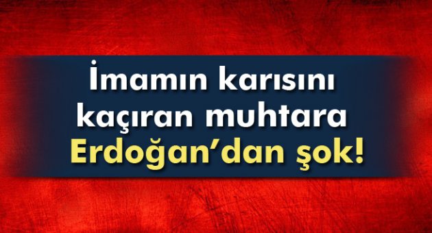 İmamın karısını kaçıran muhtara Erdoğan'dan Şok!