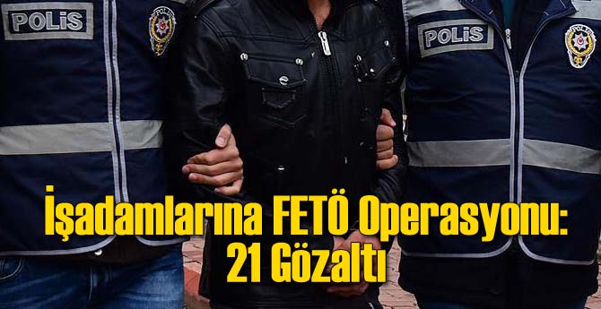 İşadamlarına FETÖ Operasyonu: 21 Gözaltı