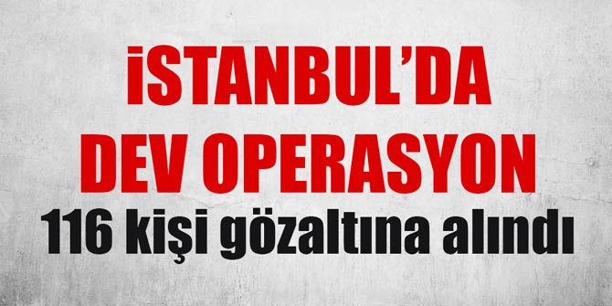 İstanbul'da büyük operasyon: 116 kişi gözaltına alındı