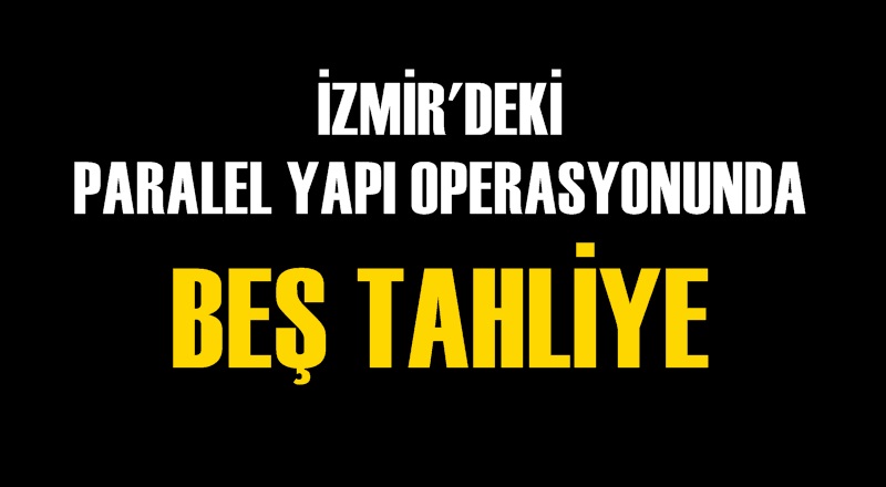 İZMİR'DEKİ PARALEL YAPI OPERASYONUNDA BEŞ TAHLİYE