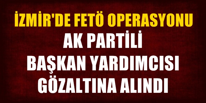 İzmir'de FETÖ Operasyonu! AK Partili Başkan Yardımcısı gözaltına alındı