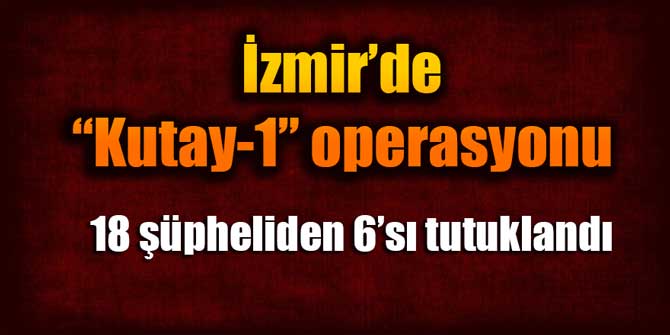 İzmir'de Kutay-1 Operasyonu: 18 şüpheliden 6'sı tutuklandı