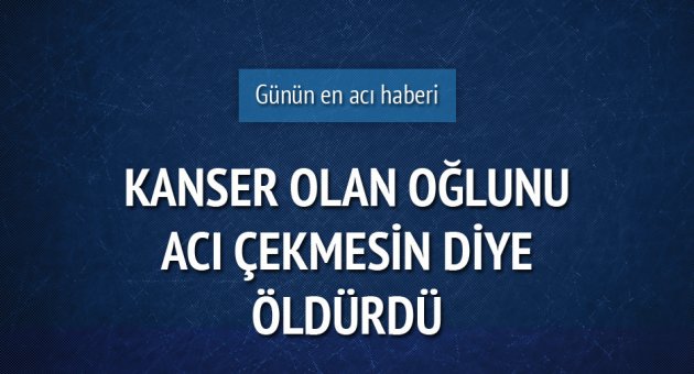 Kanser olan oğlunu acı çekmesin diye öldürdü