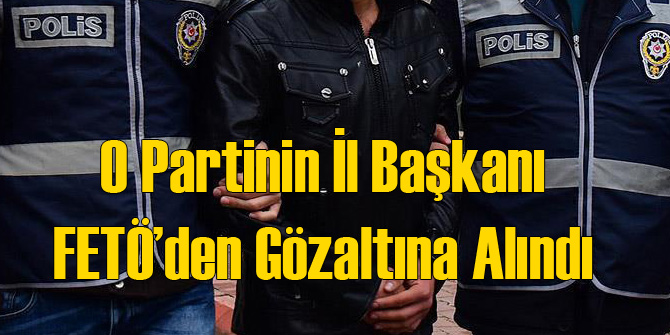 O Partinin İl Başkanına FETÖ Gözaltısı