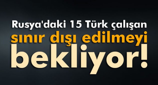Rusya'daki 15 Türk çalışan sınır dışı edilmeyi bekliyor